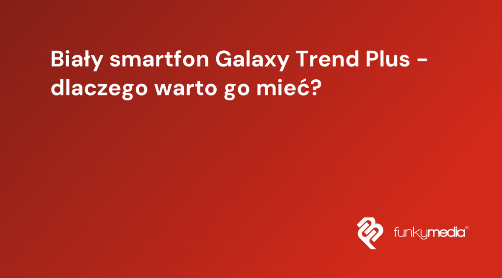 Biały smartfon Galaxy Trend Plus - dlaczego warto go mieć?