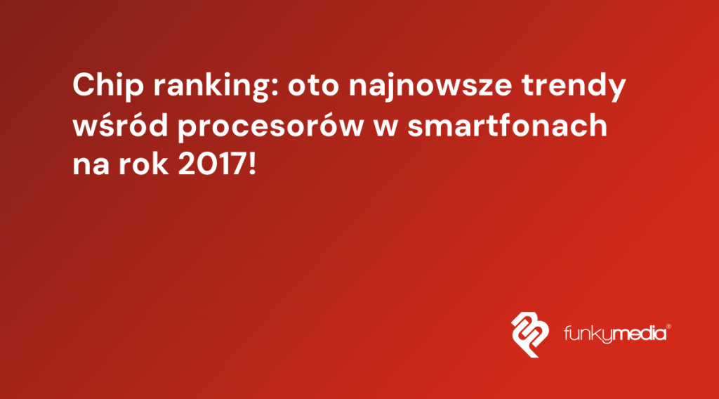 Chip ranking: oto najnowsze trendy wśród procesorów w smartfonach na rok 2017!