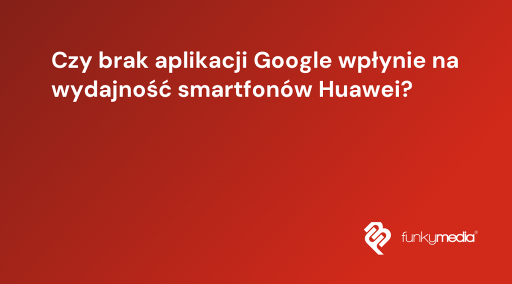 Czy brak aplikacji Google wpłynie na wydajność smartfonów Huawei?
