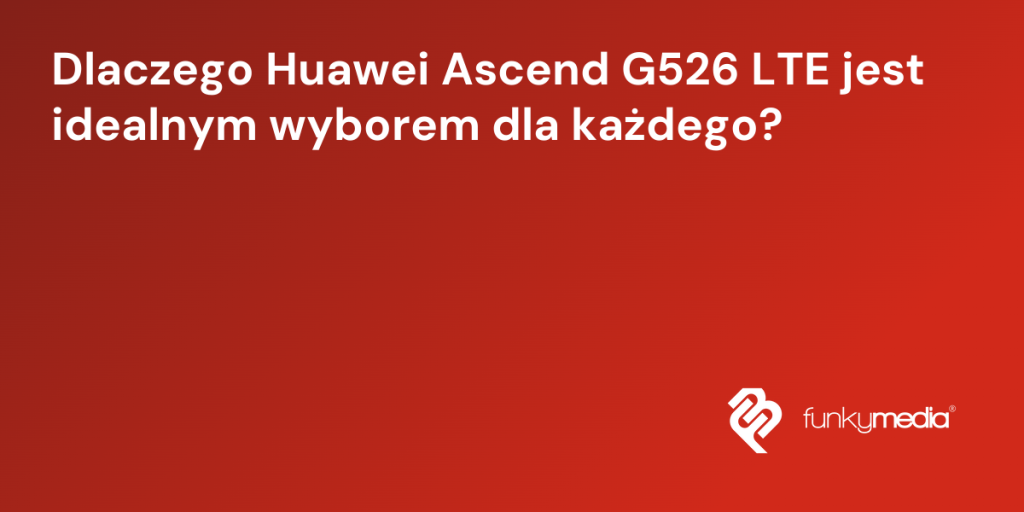 Dlaczego Huawei Ascend G526 LTE jest idealnym wyborem dla każdego?