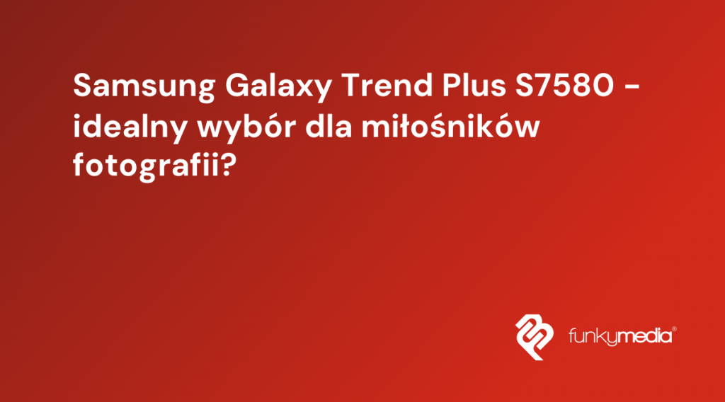 Samsung Galaxy Trend Plus S7580 - idealny wybór dla miłośników fotografii?
